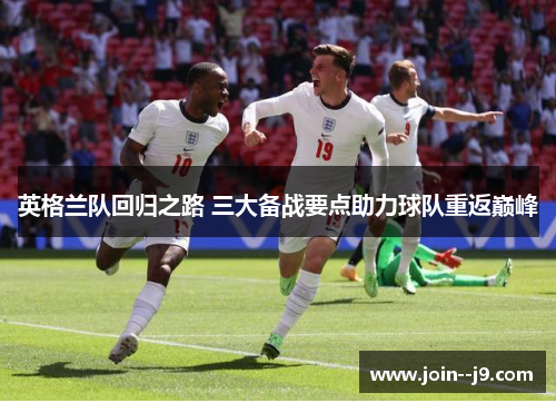 英格兰队回归之路 三大备战要点助力球队重返巅峰