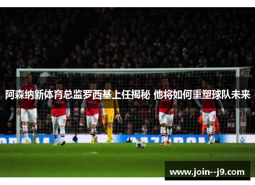 阿森纳新体育总监罗西基上任揭秘 他将如何重塑球队未来