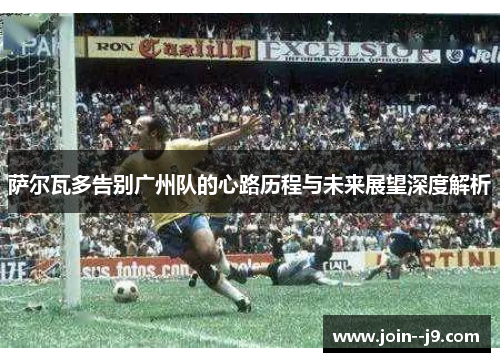 萨尔瓦多告别广州队的心路历程与未来展望深度解析