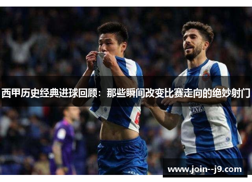 西甲历史经典进球回顾：那些瞬间改变比赛走向的绝妙射门
