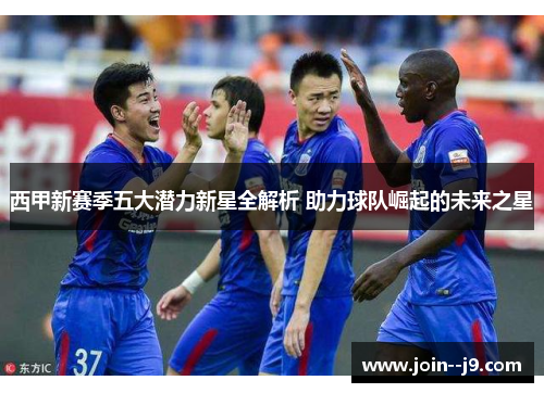 西甲新赛季五大潜力新星全解析 助力球队崛起的未来之星
