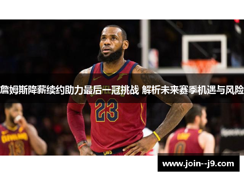 詹姆斯降薪续约助力最后一冠挑战 解析未来赛季机遇与风险