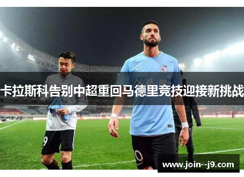 卡拉斯科告别中超重回马德里竞技迎接新挑战