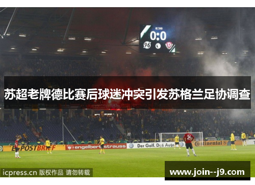 苏超老牌德比赛后球迷冲突引发苏格兰足协调查 苏超老牌德比赛后球迷冲突引发苏格兰足协调查