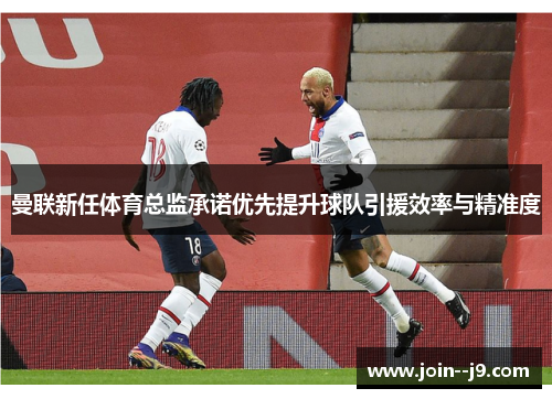 曼联新任体育总监承诺优先提升球队引援效率与精准度 曼联新任体育总监承诺优先提升球队引援效率与精准度